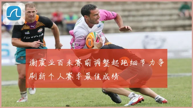 谢震业百米赛前调整起跑细节力争刷新个人赛季最佳成绩